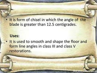 • It is form of chisel in which the angle of the
blade is greater than 12.5 centigrades.
Uses:
• It is used to smooth and shape the floor and
form line angles in class III and class V
restorations.
 