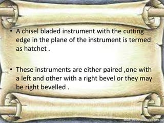• A chisel bladed instrument with the cutting
edge in the plane of the instrument is termed
as hatchet .
• These instruments are either paired ,one with
a left and other with a right bevel or they may
be right bevelled .
 