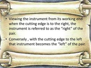 • Viewing the instrument from its working end
when the cutting edge is to the right, the
instrument is referred to as the “right” of the
pair.
• Conversely , with the cutting edge to the left
that instrument becomes the “left” of the pair.
 