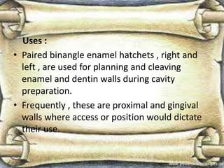 Uses :
• Paired binangle enamel hatchets , right and
left , are used for planning and cleaving
enamel and dentin walls during cavity
preparation.
• Frequently , these are proximal and gingival
walls where access or position would dictate
their use.
 