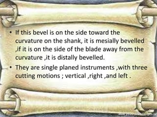 • If this bevel is on the side toward the
curvature on the shank, it is mesially bevelled
,if it is on the side of the blade away from the
curvature ,it is distally bevelled.
• They are single planed instruments ,with three
cutting motions ; vertical ,right ,and left .
 