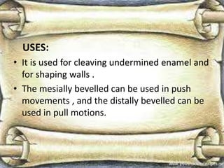 USES:
• It is used for cleaving undermined enamel and
for shaping walls .
• The mesially bevelled can be used in push
movements , and the distally bevelled can be
used in pull motions.
 