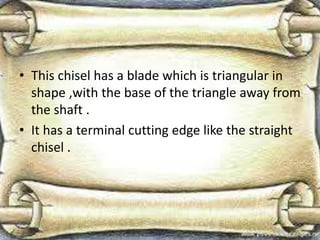 • This chisel has a blade which is triangular in
shape ,with the base of the triangle away from
the shaft .
• It has a terminal cutting edge like the straight
chisel .
 