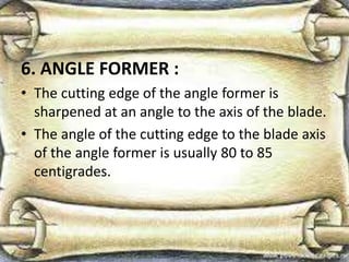 6. ANGLE FORMER :
• The cutting edge of the angle former is
sharpened at an angle to the axis of the blade.
• The angle of the cutting edge to the blade axis
of the angle former is usually 80 to 85
centigrades.
 