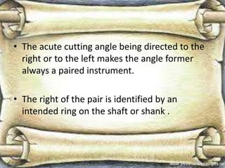 • The acute cutting angle being directed to the
right or to the left makes the angle former
always a paired instrument.
• The right of the pair is identified by an
intended ring on the shaft or shank .
 