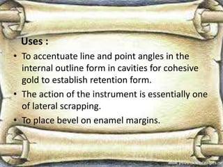 Uses :
• To accentuate line and point angles in the
internal outline form in cavities for cohesive
gold to establish retention form.
• The action of the instrument is essentially one
of lateral scrapping.
• To place bevel on enamel margins.
 