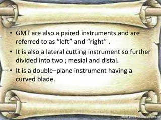 • GMT are also a paired instruments and are
referred to as “left” and “right” .
• It is also a lateral cutting instrument so further
divided into two ; mesial and distal.
• It is a double–plane instrument having a
curved blade.
 