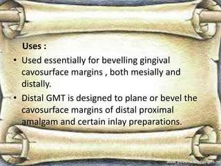 Uses :
• Used essentially for bevelling gingival
cavosurface margins , both mesially and
distally.
• Distal GMT is designed to plane or bevel the
cavosurface margins of distal proximal
amalgam and certain inlay preparations.
 