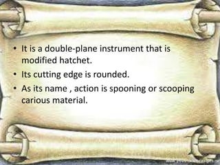 • It is a double-plane instrument that is
modified hatchet.
• Its cutting edge is rounded.
• As its name , action is spooning or scooping
carious material.
 