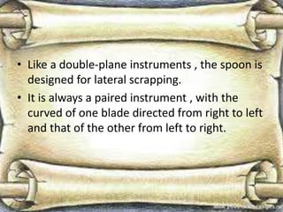 • Like a double-plane instruments , the spoon is
designed for lateral scrapping.
• It is always a paired instrument , with the
curved of one blade directed from right to left
and that of the other from left to right.
 