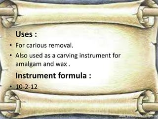 Uses :
• For carious removal.
• Also used as a carving instrument for
amalgam and wax .
Instrument formula :
• 10-2-12
 