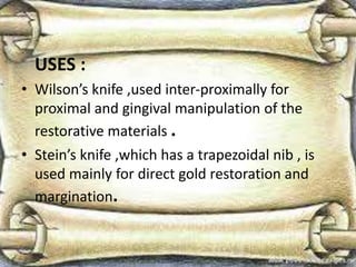 USES :
• Wilson’s knife ,used inter-proximally for
proximal and gingival manipulation of the
restorative materials .
• Stein’s knife ,which has a trapezoidal nib , is
used mainly for direct gold restoration and
margination.
 