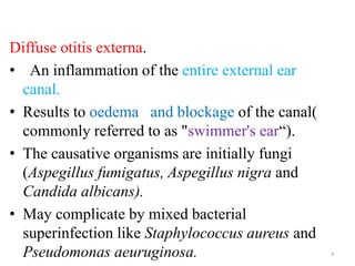 Diffuse otitis externa.
• An inflammation of the entire external ear
canal.
• Results to oedema and blockage of the canal(
commonly referred to as "swimmer's ear“).
• The causative organisms are initially fungi
(Aspegillus fumigatus, Aspegillus nigra and
Candida albicans).
• May complicate by mixed bacterial
superinfection like Staphylococcus aureus and
Pseudomonas aeuruginosa. 4
 