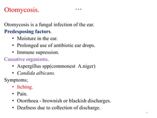 …
Otomycosis.
Otomycosis is a fungal infection of the ear.
Predesposing factors.
• Moisture in the ear.
• Prolonged use of antibiotic ear drops.
• Immune supression.
Causative organisms.
• Aspergillus spp(commonest A.niger)
• Candida albicans.
Symptoms;
• Itching.
• Pain.
• Otorrhoea - brownish or blackish discharges.
• Deafness due to collection of discharge.
8
 