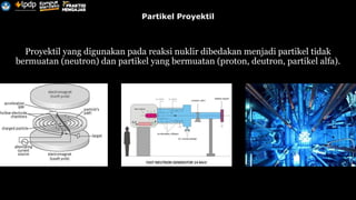 Partikel Proyektil
Proyektil yang digunakan pada reaksi nuklir dibedakan menjadi partikel tidak
bermuatan (neutron) dan partikel yang bermuatan (proton, deutron, partikel alfa).
 