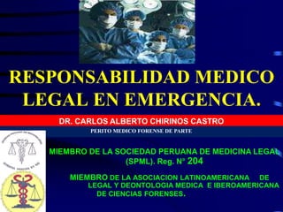 RESPONSABILIDAD MEDICO
LEGAL EN EMERGENCIA.
DR. CARLOS ALBERTO CHIRINOS CASTRO
PERITO MEDICO FORENSE DE PARTE
MIEMBRO DE LA SOCIEDAD PERUANA DE MEDICINA LEGAL
(SPML). Reg. N° 204
MIEMBRO DE LA ASOCIACION LATINOAMERICANA DE
MEDICINA LEGAL Y DEONTOLOGIA MEDICA E IBEROAMERICANA
DE CIENCIAS FORENSES.
 