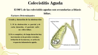 Colecistitis Aguda
El 90% de las colecistitis agudas son secundarias a litiasis
biliar.
Factores Determinantes
Grado y duración de la obstrucción
1. Si la obstrucción es parcial y de
corta duración, el paciente sufre
un cólico biliar.
2.Si es completa y de larga duración hay
incremento en la presión vesicular,
irritación de la mucosa, se activa la
respuesta inlamatoria aguda.
 
