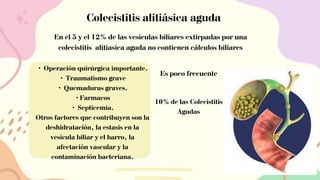 Colecistitis alitiásica aguda
En el 5 y el 12% de las vesículas biliares extirpadas por una
colecistítis alitiasica aguda no contienen cálculos biliares
• Operación quirúrgica importante.
• Traumatismo grave
• Quemaduras graves.
•Farmacos
• Septicemia.
Otros factores que contribuyen son la
deshidratación, la estasis en la
vesícula biliar y el barro, la
afectación vascular y la
contaminación bacteriana.
Es poco frecuente
10% de las Colecistitis
Agudas
 