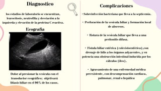 Diagnostico Complicaciones
•Sobreinfección bacteriana que lleva a la septicemia.
• Perforación de la vesícula biliar y formación local
de abscesos.
• Rotura de la vesícula biliar que lleva a una
peritonitis difusa.
• Fístula biliar entérica (colecistoentérica),con
drenaje de bilis a los órganos adyacentes, y en
potencia una obstrucción intestinal inducida por los
cálculos (íleo).
• Agravamiento de una enfermedad médica
preexistente, con descompensación cardíaca,
pulmonar, renal o hepática
Dolor al presionar la vesícula con el
transductor ecográfico; objetivará
litiasis biliar en el 90% de los casos.
los estudios de laboratorio se encuentran,
leucocitosis, neutrofilia y desviación a la
izquierda y elevación de la proteína C reactiva.
Ecografia
 