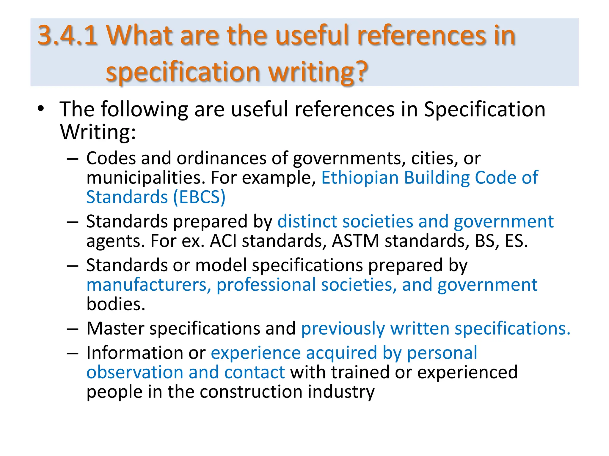 3.4.1 What are the useful references in
specification writing?
• The following are useful references in Specification
Writing:
– Codes and ordinances of governments, cities, or
municipalities. For example, Ethiopian Building Code of
Standards (EBCS)
– Standards prepared by distinct societies and government
agents. For ex. ACI standards, ASTM standards, BS, ES.
– Standards or model specifications prepared by
manufacturers, professional societies, and government
bodies.
– Master specifications and previously written specifications.
– Information or experience acquired by personal
observation and contact with trained or experienced
people in the construction industry
 