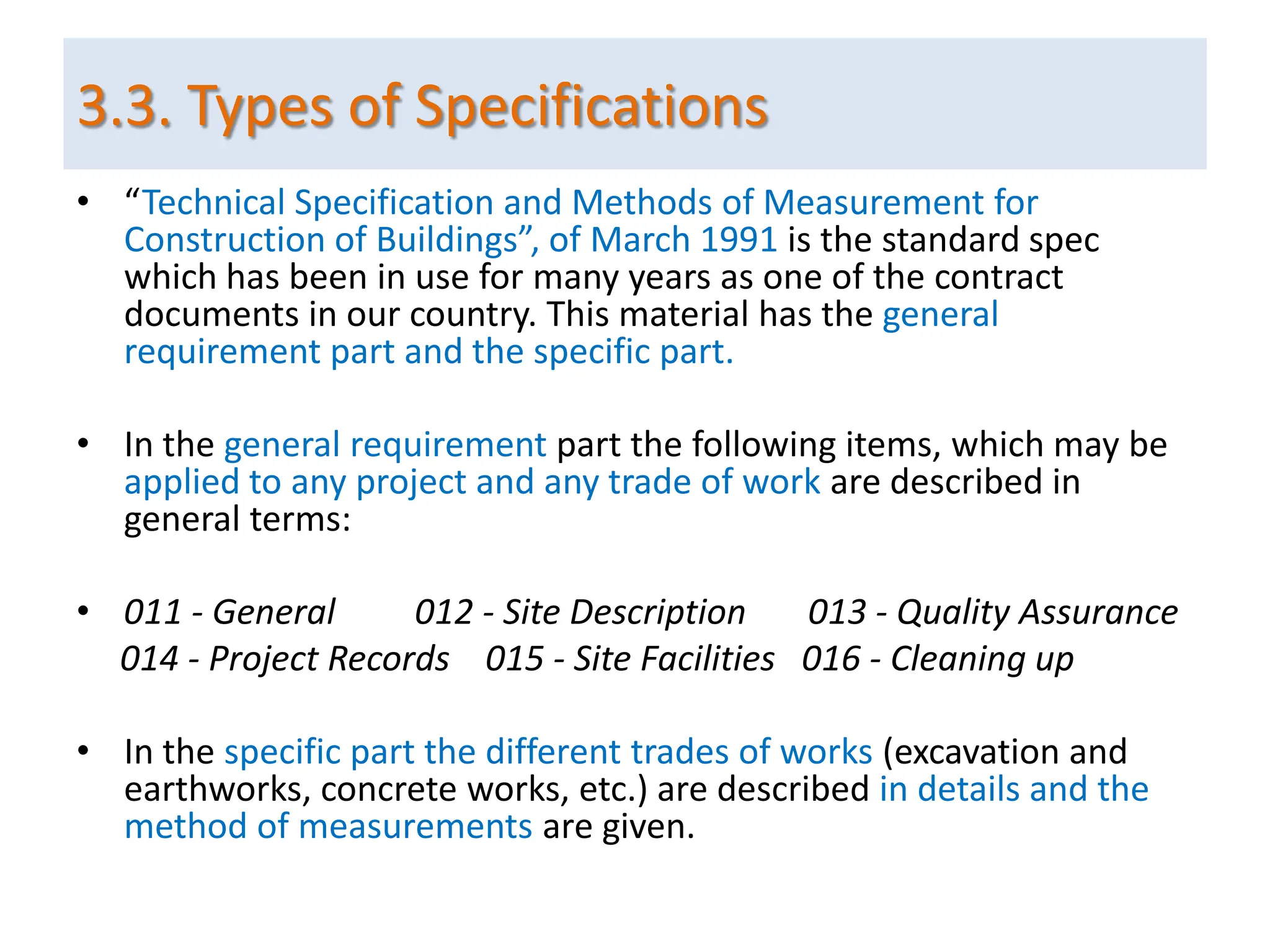 • “Technical Specification and Methods of Measurement for
Construction of Buildings”, of March 1991 is the standard spec
which has been in use for many years as one of the contract
documents in our country. This material has the general
requirement part and the specific part.
• In the general requirement part the following items, which may be
applied to any project and any trade of work are described in
general terms:
• 011 - General 012 - Site Description 013 - Quality Assurance
014 - Project Records 015 - Site Facilities 016 - Cleaning up
• In the specific part the different trades of works (excavation and
earthworks, concrete works, etc.) are described in details and the
method of measurements are given.
3.3. Types of Specifications
 