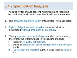 3.4.2 Specification language
• The spec writer should present his instructions regarding
the particular work under consideration in such a manner:
1. The drawings are more clearly interpreted, not duplicated.
2. Rights, obligations, and remedial measures shall be
designated without ambiguity or prejudice.
3. Clearly express the extent of works under consideration;
therefore, the wording used in this regard shall be: -
I. Judged by its quality not its length.
II. Should be concise and short and written with commonly used
words
III. Punctuations are important but their usage shall be limited to
few
 