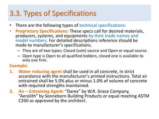• There are the following types of technical specifications:
• Proprietary Specifications: These specs call for desired materials,
producers, systems, and equipments by their trade names and
model numbers. For detailed descriptions reference should be
made to manufacturer’s specifications.
– They are of two types; Closed (sole) source and Open or equal source.
– Open type is Open to all qualified bidders, closed one is available to
only one firm.
Example:
1. Water reducing agent shall be used in all concrete, in strict
accordance with the manufacturer's printed instructions. Total air
entrained shall be 5.0% plus or minus 1.0% of volume of concrete
with required strengths maintained.
2. Air – Entraining Agent: “Darex” by W.R. Grace Company,
“Aerolith” by Sonneborn Building Products or equal meeting ASTM
C260 as approved by the architect.
3.3. Types of Specifications
 