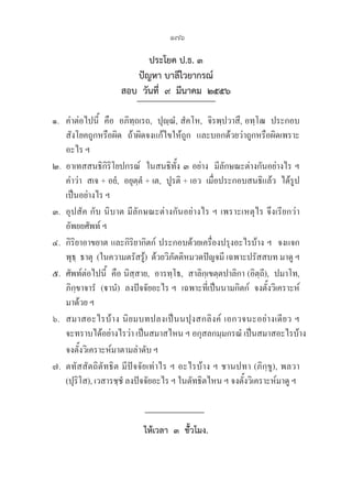 176
ประโยค ป.ธ. ๓
ปัญหา บาลีไวยากรณ์
สอบ  วันที่  ๙  มีนาคม  ๒๕๕๖  
๑.   คำต่อไปนี้  คือ  อภิทฺถเรถ,  ปุญฺณํ, สํคโห,  จิรพฺปวาสึ, อทฺโฒ  ประกอบ
สังโยคถูกหรือผิด  ถ้าผิดจงแก้ไขให้ถูก  และบอกด้วยว่าถูกหรือผิดเพราะ
อะไร ฯ
๒. อาเทสสนธิกิริโยปกรณ์  ในสนธิทัั้ง ๓ อย่าง  มีลักษณะต่างกันอย่างไร ฯ
   คำว่า  สเจ + อยํ,  อยุตฺตํ + เต,  ปูรติ + เอว  เมื่อประกอบสนธิแล้ว  ได้รูป
เป็นอย่างไร ฯ
๓. อุปสัค กับ นิบาต มีลักษณะต่างกันอย่างไร ฯ เพราะเหตุไร จึงเรียกว่า
อัพยยศัพท์ ฯ
๔. กิริยาอาขยาต และกิริยากิตก์ ประกอบด้วยเครื่องปรุงอะไรบ้าง ฯ  จงแจก
พุธฺ  ธาตุ  (ในความตรัสรู้)  ด้วยวิภัตติหมวดปัญจมี เฉพาะปรัสสบท มาดู ฯ
๕. ศัพท์ต่อไปนี้  คือ นิสฺสาย,  อารทฺโธ,  สาลิกฺเขตฺตปาลิกา (อิตฺถี),  ปมาโท, 

ภิกฺขาจารํ  (านํ)  ลงปัจจัยอะไร ฯ  เฉพาะที่เป็นนามกิตก์  จงตั้งวิเคราะห์
มาด้วย ฯ
๖. สมาสอะไรบ้าง นิยมบทปลงเป็นนปุงสกลิงค์ เอกวจนะอย่างเดียว ฯ 

จะทราบได้อย่างไรว่า เป็นสมาสไหน ฯ อกุสลกมฺมกรณํ เป็นสมาสอะไรบ้าง 
จงตั้งวิเคราะห์มาตามลำดับ ฯ
๗. ตทัสสัตถิตัทธิต มีปัจจัยเท่าไร ฯ อะไรบ้าง ฯ ชานปทา (ภิกฺขู), พลวา 

(ปุริโส), เวสารชฺชํ ลงปัจจัยอะไร ฯ ในตัทธิตไหน ฯ จงตั้งวิเคราะห์มาดู ฯ
ให้เวลา  ๓  ชั้่วโมง.
 