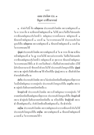 177
เฉลย ประโยค ป.ธ. ๓
ปัญหา บาลีไวยากรณ์
๑. คำต่อไปนี้ คือ อภิทฺถเรถ ประกอบสังโยคผิด เพราะพยัญชนะที่ ๓ 

ใน ต วรรค คือ ท จะซ้อนหน้าพยัญชนะที่ ๒ ไม่ได้ เพราะไม่เป็นไปตามหลัก
การซ้อนพยัญชนะสังโยคที่ว่า พยัญชนะวรรคทั้งหลาย พยัญชนะที่ ๑ 

ซ้อนหน้าพยัญชนะที่ ๑ และที่ ๒ ในวรรคของตนได้ ประกอบสังโยค
ถูกแก้เป็น อภิตฺถเรถ เพราะพยัญชนะที่ ๑ ซ้อนหน้าพยัญชนะที่ ๑ และที่ ๒ 

ในวรรคของตนได้ 
ปุญฺณํ ประกอบสังโยคผิด เพราะพยัญชนะที่ ๕ ใน จ วรรค คือ  จะซ้อน
หน้าพยัญชนะที่ ๕ ใน ฏ วรรคไม่ได้ เพราะต่างวรรคกัน ไม่เป็นไปตามหลัก
การซ้อนพยัญชนะสังโยคที่ว่า พยัญชนะที่ ๕ สุดวรรค ซ้อนหน้าพยัญชนะ
ในวรรคของตนได้ทั้ง ๕ ตัว ยกเว้นเสียแต่ ง ซึ่งเป็นตัวสะกดอย่างเดียว มิได้
มีสำเนียงภาษาบาลี ซ้อนหน้าตัวเองไม่ได้ ประกอบสังโยคถูกแก้เป็น ปุณฺณํ
เพราะ ณ  อยู่หลัง จึงต้องซ้อน ณ ได้ หรือแก้เป็น ปุญฺญํ เพราะ   เป็นตัวสังโยค 

ตัวตามจึงต้องเป็น 
สํคโห ประกอบสังโยคผิด เพราะไม่แปลงนิคคหิตเป็นพยัญชนะที่สุดวรรค
ในเมื่อมีพยัญชนะวรรคอยู่หลัง ประกอบสังโยคถูกแก้เป็น สงฺคโห เพราะ 

ค  อยู่หลัง จึงต้องอาเทสนิคคหิตเป็น ง
จิรพฺปวาสึ ประกอบสังโยคผิด เพราะถ้าพยัญชนะวรรคอยู่หลัง ให้
อาเทสนิคคหิตเป็นพยัญชนะที่สุดวรรค ประกอบสังโยคถูกแก้เป็น จิรมฺปวาสึ
เพราะ ป อยู่หลัง จึงต้องอาเทสนิคคหิตเป็น  ม หรือแก้เป็น  จิรปฺปวาสึ  เพราะ 

ป  เป็นพยัญชนะที่ ๑  ตัวสังโยคต้องเป็นพยัญชนะที่ ๑  คือ ป เท่านั้น
อทฺโฒ ประกอบสังโยคผิด เพราะพยัญชนะต่างวรรคซ้อนหน้ากันไม่ได้
ประกอบสังโยคถูกแก้เป็น อฑฺโฒ  เพราะพยัญชนะที่ ๓ ซ้อนหน้าพยัญชนะที่
๓ และที่ ๔ ในวรรคของตนได้ ฯ
 