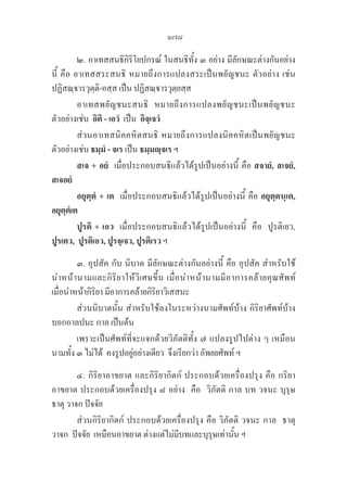 178
๒. อาเทสสนธิกิริโยปกรณ์ ในสนธิทั้ง ๓ อย่าง มีลักษณะต่างกันอย่าง
นี้ คือ อาเทสสระสนธิ หมายถึงการแปลงสระเป็นพยัญชนะ ตัวอย่าง เช่น 

ปฏิสณฺารวุตฺติ-อสฺส เป็น ปฏิสณฺารวุตฺยสฺส 
อาเทสพยัญชนะสนธิ  หมายถึงการแปลงพยัญชนะเป็นพยัญชนะ
ตัวอย่างเช่น  อิติ - เอวํ เป็น  อิจฺเจวํ
ส่วนอาเทสนิคคหิตสนธิ หมายถึงการแปลงนิคคหิตเป็นพยัญชนะ
ตัวอย่างเช่น ธมฺมํ - จเร เป็น ธมฺมญฺจเร ฯ
		 สเจ + อยํ เมื่อประกอบสนธิแล้วได้รูปเป็นอย่างนี้ คือ สจายํ, สเจยํ, 

สเจอยํ
		 อยุตฺตํ + เต  เมื่อประกอบสนธิแล้วได้รูปเป็นอย่างนี้ คือ อยุตฺตนฺเต,
อยุตฺตํเต
		 ปูรติ + เอว  เมื่อประกอบสนธิแล้วได้รูปเป็นอย่างนี้  คือ  ปูรติเยว,  

ปูรเตว,  ปูรติเอว, ปูรจฺเจว, ปูรติเรว ฯ
๓. อุปสัค กับ นิบาต มีลักษณะต่างกันอย่างนี้ คือ อุปสัค สำหรับใช้
นำหน้านามและกิริยาให้วิเศษขึ้น เมื่อนำหน้านามมีอาการคล้ายคุณศัพท์ 

เมื่อนำหน้ากิริยา มีอาการคล้ายกิริยาวิเสสนะ
ส่วนนิบาตนั้น สำหรับใช้ลงในระหว่างนามศัพท์บ้าง กิริยาศัพท์บ้าง
บอกอาลปนะ กาล เป็นต้น 
เพราะเป็นศัพท์ที่จะแจกด้วยวิภัตติทั้ง ๗ แปลงรูปไปต่าง ๆ เหมือน
นามทั้ง ๓ ไม่ได้  คงรูปอยู่อย่างเดียว  จึงเรียกว่า อัพยยศัพท์ ฯ
๔. กิริยาอาขยาต และกิริยากิตก์ ประกอบด้วยเครื่องปรุง คือ กริยา
อาขยาต ประกอบด้วยเครื่องปรุง ๘ อย่าง  คือ  วิภัตติ กาล บท วจนะ บุรุษ 

ธาตุ วาจก ปัจจัย 
ส่วนกิริยากิตก์ ประกอบด้วยเครื่องปรุง คือ วิภัตติ วจนะ กาล  ธาตุ  
วาจก  ปัจจัย  เหมือนอาขยาต ต่างแต่ไม่มีบทและบุรุษเท่านั้น ฯ
 