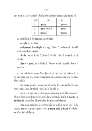 179
แจก พุธฺ ธาตุ (ในความตรัสรู้) ด้วยวิภัตติหมวดปัญจมี เฉพาะปรัสสบท ดังนี้
ปุริส. เอก. พหุ.
ป. พุชฺฌตุ พุชฺฌนฺตุ
ม. พุชฺฌ, พุชฺฌาหิ พุชฺฌถ
อุ. พุชฺฌามิ พุชฺฌาม
๕. ศัพท์ต่อไปนี้ คือ นิสฺสาย ลงตูนาทิปัจจัย
		 อารทฺโธ  ลง  ต  ปัจจัย
		 สาลิกฺเขตฺตปาลิกา (อิตฺถี) ลง  ณฺวุ  ปัจจัย  วิ. สาลิกฺเขตฺตํ  ปาเลตีติ 

สาลิกฺเขตฺตปาลิกา (อิตฺถี)
		 ปมาโท  ลง  ณ  ปัจจัย  วิ. ปมชฺชนํ  ปมาโท  หรือ  วิ. ปมชฺชติ  เตนาติ 

ปมาโท
		 ภิกฺขาจารํ (านํ) ลง ณ ปัจจัย วิ.  ภิกฺขาย  จรนฺติ  เอตฺถาติ  ภิกฺขาจารํ 

(านํ) ฯ
๖. สมาสที่นิยมบทปลงเป็นนปุงสกลิงค์ เอกวจนะอย่างเดียว มี ๓ 

คือ สมาหารทิคุสมาส ๑ สมาหารทวันทวสมาส ๑ อัพยยีภาวสมาส ๑ จะทราบ
ได้อย่างนี้ คือ 
สมาหารทิคุสมาส  นิยมสังขยาเป็นบทหน้า บทหลังเป็นประธาน
ตัวอย่างเช่น  ปฺจ  อินฺทฺริยานิ  ปฺจินฺทฺริย  อินทรีย์  ๕ 
สมาหารทวันทวสมาส นิยมนามนามตั้งแต่ ๒ บทขึ้นไป ท่านย่อเข้า
เป็นบทเดียวกันและเป็นบทประธานทั้งสิ้น ตัวอย่างเช่น สมโถ จ วิปสฺสนา จ
สมถวิปสฺสน  สมถะด้วย  วิปัสสนาด้วย  ชื่อสมถะและวิปสฺสนา 
ส่วนอัพยยีภาวสมาส นิยมอุปสัคหรือนิบาตเป็นบทหน้า และใช้เป็น
บทประธานแห่งบทหลัง ตัวอย่างเช่น นครสฺส สมีป อุปนคร ที่ใกล้เคียง 

แห่งเมือง ชื่อใกล้เมือง ฯ
 