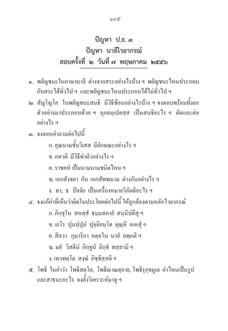 135
ปัญหา ป.ธ. ๓
ปัญหา บาลีไวยากรณ์
สอบครั้งที่ ๒ วันที่ ๗ พฤษภาคม ๒๕๕๖
๑. พยัญชนะในภาษาบาลี  ต่างจากสระอย่างไรบ้าง ฯ  พยัญชนะไหนประกอบ
กับสระได้ทั่วไป ฯ  และพยัญชนะไหนประกอบได้ไม่ทั่วไป ฯ  
๒. สัญโญโค  ในพยัญชนะสนธิ  มีวิธีซ้อนอย่างไรบ้าง ฯ จงตอบพร้อมทั้งยก
ตัวอย่างมาประกอบด้วย ฯ  อุภยมฺเปตสฺส  เป็นสนธิอะไร ฯ  ตัดและต่อ
อย่างไร ฯ  
๓. จงตอบคำถามต่อไปนี้
		 ก. คุณนามชั้นวิเสส  มีลักษณะอย่างไร ฯ  
		 ข. ภควติ  มีวิธีทำตัวอย่างไร ฯ  
		 ค. ราชคหํ เป็นนามนามชนิดไหน ฯ
		 ฆ. เอกสังขยา  กับ  เอกสัพพนาม  ต่างกันอย่างไร ฯ  
		 ง.  ทา,  ธ   ปัจจัย  เป็นเครื่องหมายวิภัตติอะไร ฯ  
๔. จงแก้คำที่เห็นว่าผิดในประโยคต่อไปนี้ ให้ถูกต้องตามหลักไวยากรณ์
		 ก. ภิกฺขุโน  สหสฺสํ  ธมฺมสภายํ  สนฺนิปตึสุ ฯ  
		 ข. เถโร  ปุนปฺปุนํ  ปุจฺฉิยนฺโต  ตุณฺหี  อเหสุํ ฯ  
		 ค. สีลวา   กุมาริกา  อตฺตโน  นาถํ  ลพฺภติ ฯ  
		 ฆ. มยํ   วิสตีนํ  ภิกฺขูนํ  ภิกฺขํ  ทสฺสามิ ฯ  
		 ง. เทวทตฺโต  สงฺฆํ  ภิชฺชิสฺสติ ฯ  
๕.  โพธิ  ในคำว่า  โพธิสตฺโต,  โพธิาณตฺถาย, โพธิรุกฺขมูเล  คำไหนเป็นรูป				

และสาธนะอะไร  จงตั้งวิเคราะห์มาดู ฯ  
 