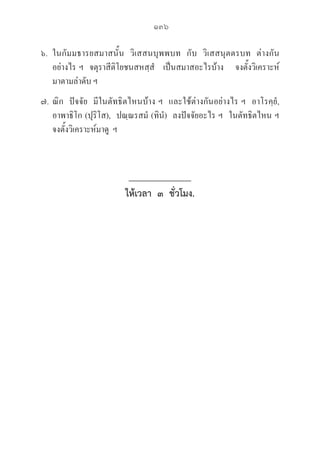 136
๖. ในกัมมธารยสมาสนั้น  วิเสสนบุพพบท  กับ  วิเสสนุตตรบท  ต่างกัน
อย่างไร ฯ  จตุราสีติโยชนสหสฺสํ   เป็นสมาสอะไรบ้าง    จงตั้งวิเคราะห์
มาตามลำดับ ฯ
๗. ณิก  ปัจจัย  มีในตัทธิตไหนบ้าง ฯ  และใช้ต่างกันอย่างไร ฯ  อาโรคฺยํ,  

อาพาธิโก (ปุริโส),  ปณฺณรสมํ (ทินํ)  ลงปัจจัยอะไร ฯ  ในตัทธิตไหน ฯ 

จงตั้งวิเคราะห์มาดู  ฯ
ให้เวลา ๓ ชั่วโมง.
 