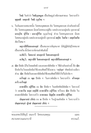 139
พระเทพปริยัติมุนี เขมจารี วัดทองนพคุณ			 เฉลย
สนามหลวงแผนกบาลี					 ตรวจแก้.
		 โพธิ  ในคำว่า  โพธิรุกฺขมูเล  เป็นกัตตุรูป อธิกรณสาธนะ  วิเคราะห์ว่า 						

พุชฺฌติ เอตฺถาติ โพธิ (รุกฺโข)  ฯ
๖. ในกัมมธารยสมาสนั้น วิเสสนบุพพบท กับ วิเสสนุตตรบท ต่างกันอย่างนี้ 

คือ วิเสสนบุพพบท มีบทวิเสสนะอยู่ต้น บทประธานอยู่หลัง อุทาหรณ์  

มหนฺโต ปุริโส = มหาปุริโส  บุรุษใหญ่  ส่วน วิเสสนุตตรบท  มีบท
วิเสสนะอยู่หลัง บทประธานอยู่หน้า อุทาหรณ์ สตฺโต วิเสโส = สตฺตวิเสโส
สัตว์วิเศษ ฯ
		 จตุราสีติโยชนสหสฺสํ เป็นสมาหารทิคุสมาส  มีฉัฏฐีตัปปุริสสมาส
เป็นภายใน ตั้งวิเคราะห์ตามลำดับดังนี้
		 ฉ.ตัป.วิ. โยชนานํ สหสฺสานิ โยชนสหสฺสานิ
		 ส.ทิคุ.วิ. จตุราสีติ โยชนสหสฺสานิ จตุราสีติโยชนสหสฺสํ ฯ
๗. 	ณิก ปัจจัย มีในโคตตตัทธิ และตรตยาทิตัทธิต ฯ ใช้ต่างกันอย่างนี้ คือ ณิก
ปัจจัยในโคตตตัทธิตใช้แทนศัพท์ได้เฉพาะ “อปจฺจ” ศัพท์อย่างเดียว 

ส่วน  ณิก  ปัจจัยในตรตยาทิตัทธิตใช้แทนศัพท์ได้ทั่วไปไม่จำกัด ฯ
		 อาโรคฺยํ  ลง  ณฺย  ปัจจัย  ฯ   ในภาวตัทธิต ฯ  วิเคราะห์ว่า อโรคสฺส
ภาโว อาโรคฺยํ
		 อาพาธิโก (ปุริโส)  ลง  อิก  ปัจจัย ฯ  ในตทัสสัตถิตัทธิต ฯ  วิเคราะห์
ว่า อาพาโธ อสฺส อตฺถีติ อาพาธิโก (ปุริโส) หรือลง ณิก ปัจจัย ใน
ตรตยาทิตัทธิต  วิเคราะห์ว่า  อาพาเธน นิยุตฺโต อาพาธิโก (ปุริโส)
		 ปณฺณรสมํ (ทินํ) ลง ม ปัจจัย ฯ ในปูรณตัทธิต ฯ วิเคราะห์ว่า 

ปณฺณรสนฺนํ ปูรณํ ปณฺณรสมํ (ทินํ) ฯ
 