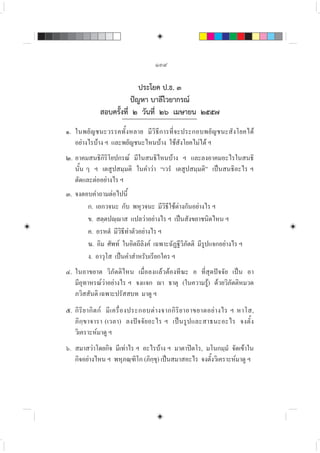 ๑๓๙
ประโยค ป.ธ. ๓
ปญหา บาลีไวยากรณ
สอบครั้งที่ ๒ วันที่ ๒๖ เมษายน ๒๕๕๗
๑. ในพยัญชนะวรรคทั้งหลาย มีวิธีการที่จะประกอบพยัญชนะสังโยคได
อยางไรบาง ฯ และพยัญชนะไหนบาง ใชสังโยคไมได ฯ
๒. อาคมสนธิกิริโยปกรณ มีในสนธิไหนบาง ฯ และลงอาคมอะไรในสนธิ
นั้น ๆ ฯ เตสูปสมฺมติ ในคำวา “เวรํ เตสูปสมฺมติ” เปนสนธิอะไร ฯ
ตัดและตออยางไร ฯ
๓. จงตอบคำถามตอไปนี้
ก. เอกวจนะ กับ พหุวจนะ มีวิธีใชตางกันอยางไร ฯ
ข. สตฺตปฺาส แปลวาอยางไร ฯ เปนสังขยาชนิดไหน ฯ
ค. อรหตํ มีวิธีทำตัวอยางไร ฯ
ฆ. อิม ศัพท ในอิตถีลิงค เฉพาะฉัฏฐีวิภัตติ มีรูปแจกอยางไร ฯ
ง. อาวุโส เปนคำสำหรับเรียกใคร ฯ
๔. ในอาขยาต วิภัตติไหน เมื่อลงแลวตองทีฆะ อ ที่สุดปจจัย เปน อา
มีอุทาหรณวาอยางไร ฯ จงแจก า ธาตุ (ในความรู) ดวยวิภัตติหมวด
ภวิสสันติ เฉพาะปรัสสบท มาดู ฯ
๕. กิริยากิตก มีเครื่องประกอบตางจากกิริยาอาขยาตอยางไร ฯ หาโส,
ภิกฺขาจารา (เวลา) ลงปจจัยอะไร ฯ เปนรูปและสาธนะอะไร จงตั้ง
วิเคราะหมาดู ฯ
๖. สมาสวาโดยกิจ มีเทาไร ฯ อะไรบาง ฯ มาตาปตโร, มโนกมฺมํ จัดเขาใน
กิจอยางไหน ฯ พหุภณฺฑิโก (ภิกฺขุ) เปนสมาสอะไร จงตั้งวิเคราะหมาดู ฯ
 