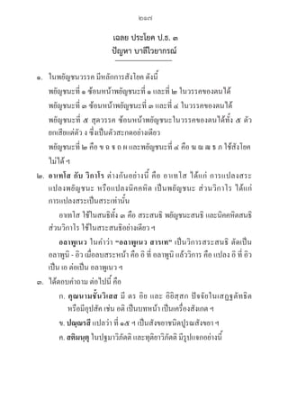 217
เฉลย ประโยค ป.ธ. ๓
ปัญหา บาลีไวยากรณ์
๑. ในพยัญชนวรรค มีหลักการสังโยค ดังนี้
      พยัญชนะที่ ๑ ซ้อนหน้าพยัญชนะที่ ๑ และที่ ๒ ในวรรคของตนได้
      พยัญชนะที่ ๓ ซ้อนหน้าพยัญชนะที่ ๓ และที่ ๔ ในวรรคของตนได้
พยัญชนะที่ ๕ สุดวรรค ซ้อนหน้าพยัญชนะในวรรคของตนได้ทั้ง ๕ ตัว
ยกเสียแต่ตัว ง ซึ่งเป็นตัวสะกดอย่างเดียว
พยัญชนะที่ ๒ คือ ข ฉ  ถ ผ และพยัญชนะที่ ๔ คือ ฆ ฌ ฒ ธ ภ ใช้สังโยค
ไม่ได้ ฯ
๒. อาเทโส กับ วิกาโร ต่างกันอย่างนี้ คือ อาเทโส ได้แก่ การแปลงสระ 

แปลงพยัญชนะ หรือแปลงนิคคหิต เป็นพยัญชนะ ส่วนวิกาโร ได้แก่ 

การแปลงสระเป็นสระเท่านั้น 
อาเทโส ใช้ในสนธิทั้ง ๓ คือ สระสนธิ พยัญชนะสนธิ และนิคคหิตสนธิ 

ส่วนวิกาโร ใช้ในสระสนธิอย่างเดียว ฯ
		 อลาพูเนว ในคำว่า “อลาพูเนว สารเท” เป็นวิการสระสนธิ ตัดเป็น 

อลาพูนิ - อิว เมื่อลบสระหน้า คือ อิ ที่ อลาพูนิ แล้ววิการ คือ แปลง อิ ที่ อิว 

เป็น เอ ต่อเป็น อลาพูเนว ฯ
๓. ได้ตอบคำถาม ต่อไปนี้ คือ
ก. คุณนามชั้นวิเสส มี ตร อิย และ อิยิสฺสก ปัจจัยในเสฏฐตัทธิต 

     หรือมีอุปสัค เช่น อติ เป็นบทหน้า เป็นเครื่องสังเกต ฯ
ข. ปณฺณรสี แปลว่า ที่ ๑๕ ฯ เป็นสังขยาชนิดปูรณสังขยา ฯ
ค. สติมนฺตุ ในปฐมาวิภัตติ และทุติยาวิภัตติ มีรูปแจกอย่างนี้
06_�����-������-����59 (189-278).indd 217 20/3/2559 16:41:59
 