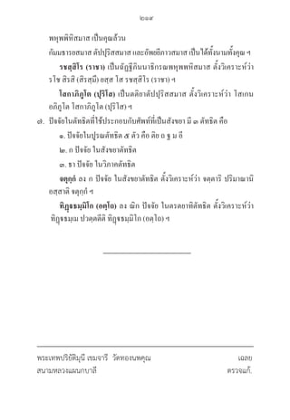 219
พหุพพิหิสมาส เป็นคุณล้วน 
กัมมธารยสมาสตัปปุริสสมาสและอัพยยีภาวสมาสเป็นได้ทั้งนามทั้งคุณฯ
		 รชสฺสิโร (ราชา) เป็นฉัฏฐีภินนาธิกรณพหุพพหิสมาส ตั้งวิเคราะห์ว่า 

รโช สิรสิ (สิรสฺมึ) ยสฺส โส รชสฺสิโร (ราชา) ฯ
		 โสกาภิภูโต (ปุริโส) เป็นตติยาตัปปุริสสมาส ตั้งวิเคราะห์ว่า โสเกน 

อภิภูโต โสกาภิภูโต (ปุริโส) ฯ
๗. ปัจจัยในตัทธิตที่ใช้ประกอบกับศัพท์ที่เป็นสังขยา มี ๓ ตัทธิต คือ 
๑. ปัจจัยในปูรณตัทธิต ๕ ตัว คือ ติย ถ ฐ ม อี 
๒. ก ปัจจัย ในสังขยาตัทธิต 
๓. ธา ปัจจัย ในวิภาคตัทธิต 
		 จตุกฺกํ ลง ก ปัจจัย ในสังขยาตัทธิต ตั้งวิเคราะห์ว่า จตฺตาริ ปริมาณานิ 

อสฺสาติ จตุกฺกํ ฯ
		 ทิฏฺธมฺมิโก (อตฺโถ) ลง ณิก ปัจจัย ในตรตยาทิตัทธิต ตั้งวิเคราะห์ว่า
ทิฏฺธมฺเม ปวตฺตตีติ ทิฏฺธมฺมิโก (อตฺโถ) ฯ
	
พระเทพปริยัติมุนี เขมจารี วัดทองนพคุณ 				 เฉลย
สนามหลวงแผนกบาลี 					 ตรวจแก้.
06_�����-������-����59 (189-278).indd 219 20/3/2559 16:41:59
 
