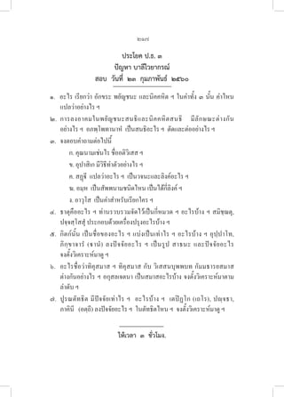 217
ประโยค ป.ธ. ๓
ปัญหา บาลีไวยากรณ์
สอบ  วันที่  ๒๓  กุมภาพันธ์  ๒๕๖๐
๑.  อะไร เรียกว่า อักขระ พยัญชนะ และนิคคหิต ฯ ในคำทั้ง ๓ นั้น คำไหน
แปลว่าอย่างไร ฯ
๒. การลงอาคมในพยัญชนะสนธิและนิคคหิตสนธิ มีลักษณะต่างกัน
อย่างไร ฯ  อภพฺโพทานาหํ  เป็นสนธิอะไร ฯ  ตัดและต่ออย่างไร ฯ
๓. จงตอบคำถามต่อไปนี้
ก. คุณนามเช่นไร ชื่ออติวิเสส ฯ
ข. อุปาสิเก มีวิธีทำตัวอย่างไร ฯ
ค. สฏฺี  แปลว่าอะไร ฯ  เป็นวจนะและลิงค์อะไร ฯ
ฆ. อมฺห  เป็นสัพพนามชนิดไหน เป็นได้กี่ลิงค์ ฯ
ง. อาวุโส  เป็นคำสำหรับเรียกใคร ฯ
๔. ธาตุคืออะไร ฯ ท่านรวบรวมจัดไว้เป็นกี่หมวด ฯ อะไรบ้าง ฯ สมิชฺฌตุ, 

ปจฺจสฺโสสุํ ประกอบด้วยเครื่องปรุงอะไรบ้าง ฯ
๕. กิตก์นั้น เป็นชื่อของอะไร ฯ แบ่งเป็นเท่าไร ฯ อะไรบ้าง ฯ อุปฺปาโท, 

ภิกฺขาจารํ (านํ) ลงปัจจัยอะไร ฯ เป็นรูป สาธนะ และปัจจัยอะไร 

จงตั้งวิเคราะห์มาดู ฯ
๖. อะไรชื่อว่าทิคุสมาส ฯ ทิคุสมาส กับ วิเสสนบุพพบท กัมมธารยสมาส 

ต่างกันอย่างไร ฯ อกุสลเจตนา เป็นสมาสอะไรบ้าง จงตั้งวิเคราะห์มาตาม
ลำดับ ฯ
๗. ปูรณตัทธิต มีปัจจัยเท่าไร ฯ  อะไรบ้าง ฯ  เตปิฏโก (เถโร), ปญฺจธา, 

ภาคินี   (อตฺถี) ลงปัจจัยอะไร ฯ  ในตัทธิตไหน ฯ  จงตั้งวิเคราะห์มาดู ฯ
ให้เวลา  ๓  ชั่วโมง.
 