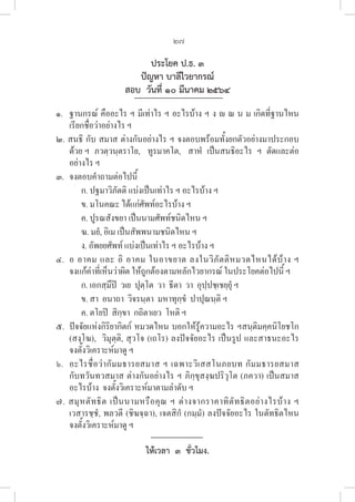 27
ประโยค ป.ธ. ๓
ปัญหา บาลีไวยากรณ์
สอบ  วันที่ ๑๐ มีนาคม ๒๕๖๔
๑. ฐานกรณ์ คืออะไร ฯ มีเท่าไร ฯ อะไรบ้าง ฯ ง  ณ น ม เกิดที่ฐานไหน
เรียกชื่อว่าอย่างไร ฯ
๒. สนธิ กับ สมาส ต่างกันอย่างไร ฯ จงตอบพร้อมทั้งยกตัวอย่างมาประกอบ
ด้วย ฯ  ภวตฺวนฺตราโย,   ทูรมาคโต,   สาหํ  เป็นสนธิอะไร  ฯ  ตัดและต่อ
อย่างไร ฯ 
๓. จงตอบคําถามต่อไปนี้
ก. ปฐมาวิภัตติ แบ่งเป็นเท่าไร ฯ อะไรบ้าง ฯ
ข. มโนคณะ ได้แก่ศัพท์อะไรบ้าง ฯ
ค. ปูรณสังขยา เป็นนามศัพท์ชนิดไหน ฯ
ฆ. มยํ, อิเม เป็นสัพพนามชนิดไหน ฯ
ง. อัพยยศัพท์ แบ่งเป็นเท่าไร ฯ อะไรบ้าง ฯ 
๔. อ อาคม และ อิ อาคม ในอาขยาต ลงในวิภัตติหมวดไหนได้บ้าง ฯ
จงแก้คำที่เห็นว่าผิด ให้ถูกต้องตามหลักไวยากรณ์ ในประโยคต่อไปนี้ ฯ
ก. เอกสฺมึปิ  วเย  ปุตฺโต  วา  ธีตา  วา  อุปฺปชฺเชยฺยุํ ฯ 
ข. สา  อนาถา  วิจรนฺตา  มหาทุกฺขํ  ปาปุณนฺติ ฯ 
ค. ตโยปิ  สิกฺขา  กถิตาเยว  โหติ ฯ
๕. ปัจจัยแห่งกิริยากิตก์ หมวดไหน บอกให้รู้ความอะไร ฯสนฺติมคฺคนิโยชโก 

(สงฺโฆ),  วิมุตฺติ, สุวโจ (เถโร) ลงปัจจัยอะไร เป็นรูป และสาธนะอะไร 

จงตั้งวิเคราะห์มาดู ฯ
๖. อะไรชื่อว่ากัมมธารยสมาส ฯ เฉพาะวิเสสโนภยบท กัมมธารยสมาส 

กับทวันทวสมาส ต่างกันอย่างไร ฯ ภิกฺขุสงฺฆปริวุโต (ภควา) เป็นสมาส
อะไรบ้าง  จงตั้งวิเคราะห์มาตามลำดับ ฯ
๗. สมุหตัทธิต เป็นนามหรือคุณ ฯ ต่างจากราคาทิตัทธิตอย่างไรบ้าง ฯ
เวสารชฺชํ, พลวตี (ชิฆจฺฉา), เจตสิกํ (กมฺมํ) ลงปัจจัยอะไร ในตัทธิตไหน 

จงตั้งวิเคราะห์มาดู ฯ
ให้เวลา  ๓  ชั่วโมง.
 