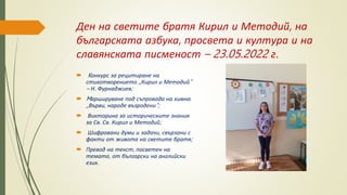 Ден на светите братя Кирил и Методий, на
българската азбука, просвета и култура и на
славянската писменост – 23.05.2022 г.
 Kонкурс за рецитиране на
стихотворението ,,Кирил и Методий“
– Н. Фурнаджиев;
 Mаршируване под съпровода на химна
,,Върви, народе възродени“;
 Викторина за историческите знания
за Св. Св. Кирил и Методий;
 Шифровани думи и задачи, свързани с
факти от живота на светите братя;
 Превод на текст, посветен на
темата, от български на английски
език.
 
