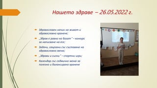 Нашето здраве – 26.05.2022 г.
 Здравословен начин на живот и
здравословно хранене;
 ,,Здрав е равно на богат“ – конкурс
за написване на есе;
 Задачи, свързани със съставяне на
здравословно меню;
 ,,Здрави и силни“ – спортни игри;
 Календар със седмично меню за
полезно и балансирано хранене
 