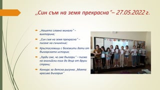 ,,Син съм на земя прекрасна“– 27.05.2022 г.
 ,,Нашето славно минало“ –
викторина;
 ,,Син съм на земя прекрасна“ –
писане на съчинение;
 Кръстословици с бележити дати от
българската история;
 ,,Горди сме, че сме българи“ – писмо
на английски език до деца от други
страни;
 Конкурс за детска рисунка ,,Моята
красива България“
 
