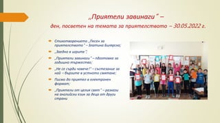,,Приятели завинаги“ –
ден, посветен на темата за приятелството – 30.05.2022 г.
 Стихотворението ,,Песен за
приятелството‘‘ – Златина Билярска;
 ,,Заедно в игрите“;
 ,,Приятели завинаги“ – пдготовка за
годишно тържество;
 ,,Не се сърди човече!“ – състезание за
най – бързите в устното смятане;
 Писмо до приятел в електронен
формат;
 ,,Приятели от целия свят“ – разкази
на английски език за деца от други
страни
 