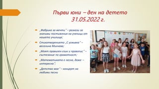 Първи юни – ден на детето
31.05.2022 г.
 ,,Фабрика за мечти“ – разкази за
значими постижения на ученици от
нашето училище;
 Стихотворението ,,С усмивка“ –
веселина Минчева;
 ,,Моят правилен език и правопис“ –
състезание по грамотност;
 ,,Математиката е лесна, даже –
интересна“;
 ,,Детство мое“ – концерт на
любими песни
 