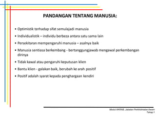 • Optimistik terhadap sifat semulajadi manusia
• Individualistik – individu berbeza antara satu sama lain
• Persekitaran mempengaruhi manusia – asalnya baik
• Manusia sentiasa berkembang - bertanggungjawab mengawal perkembangan
dirinya
• Tidak kawal atau pengaruhi keputusan klien
• Bantu klien - galakan baik, berubah ke arah positif
• Positif adalah syarat kepada penghargaan kendiri
PANDANGAN TENTANG MANUSIA:
Modul AKRAB, Jabatan Perkhidmatan Awam
Tahap1
 