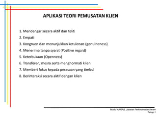 APLIKASI TEORI PEMUSATAN KLIEN
1. Mendengar secara aktif dan teliti
2. Empati
3. Kongruen dan menunjukkan ketulenan (genuineness)
4. Menerima tanpa syarat (Positive regard)
5. Keterbukaan (Openness)
6. Transferen, mesra serta menghormati klien
7. Memberi fokus kepada perasaan yang timbul
8. Berinteraksi secara aktif dengan klien
Modul AKRAB, Jabatan Perkhidmatan Awam
Tahap1
 