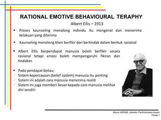 RATIONAL EMOTIVE BEHAVIOURAL TERAPHY
 Proses kaunseling menolong individu itu mengenal dan menerima
kelakuan yang diterima
 Kaunseling menolong klien berfikir dan bertindak dalam bentuk rasional
Albert Ellis – 1913
 Albert Ellis berpendapat manusia boleh berfikir secara
rasional tetapi emosi boleh mempengaruhi fikiran dan
tindakan
 Pada pendapat beliau:
 Sistem kepercayaan (belief system) manusia itu penting
 Sistem ini adalah cara manusia menerima realiti
 Sistem ini juga memberi kesan kepada cara manusia melihat
diri sendiri
Modul AKRAB, Jabatan Perkhidmatan Awam
Tahap1
 