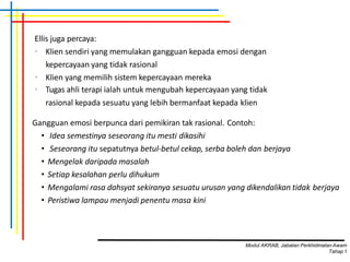 Ellis juga percaya:
• Klien sendiri yang memulakan gangguan kepada emosi dengan
kepercayaan yang tidak rasional
• Klien yang memilih sistem kepercayaan mereka
• Tugas ahli terapi ialah untuk mengubah kepercayaan yang tidak
rasional kepada sesuatu yang lebih bermanfaat kepada klien
Gangguan emosi berpunca dari pemikiran tak rasional. Contoh:
• Idea semestinya seseorang itu mesti dikasihi
• Seseorang itu sepatutnya betul-betul cekap, serba boleh dan berjaya
• Mengelak daripada masalah
• Setiap kesalahan perlu dihukum
• Mengalami rasa dahsyat sekiranya sesuatu urusan yang dikendalikan tidak berjaya
• Peristiwa lampau menjadi penentu masa kini
Modul AKRAB, Jabatan Perkhidmatan Awam
Tahap1
 