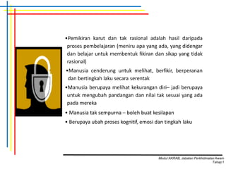 •Pemikiran karut dan tak rasional adalah hasil daripada
proses pembelajaran (meniru apa yang ada, yang didengar
dan belajar untuk membentuk fikiran dan sikap yang tidak
rasional)
•Manusia cenderung untuk melihat, berfikir, berperanan
dan bertingkah laku secara serentak
•Manusia berupaya melihat kekurangan diri– jadi berupaya
untuk mengubah pandangan dan nilai tak sesuai yang ada
pada mereka
• Manusia tak sempurna – boleh buat kesilapan
• Berupaya ubah proses kognitif, emosi dan tingkah laku
Modul AKRAB, Jabatan Perkhidmatan Awam
Tahap1
 