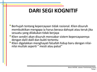 DARI SEGI KOGNITIF
•Berhujah tentang kepercayaan tidak rasional. Klien disuruh
membuktikan mengapa ia harus berasa dahsyat atau teruk jika
sesuatu yang dilakukan tidak berjaya
•Klien sendiri akan disuruh mencabar sistem kepercayaannya
dengan dalil-dalil dan bukti tertentu
•Klien digalakkan menghayati falsafah hidup baru dengan nilai-
nilai mutlak seperti “ mesti atau patut”
Modul AKRAB, Jabatan Perkhidmatan Awam
Tahap1
 